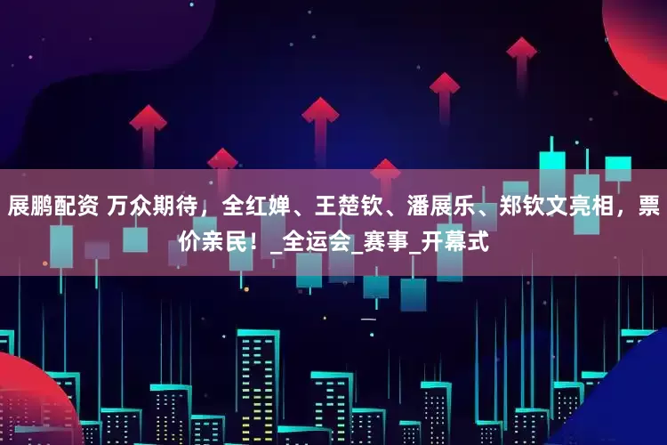 展鹏配资 万众期待，全红婵、王楚钦、潘展乐、郑钦文亮相，票价亲民！_全运会_赛事_开幕式
