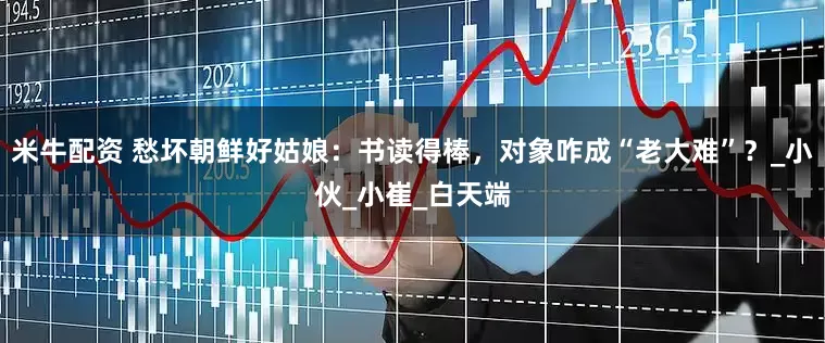米牛配资 愁坏朝鲜好姑娘：书读得棒，对象咋成“老大难”？_小伙_小崔_白天端