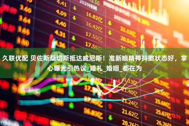 久联优配 贝佐斯桑切斯抵达威尼斯！准新娘精神抖擞状态好，掌心曝光引热议_婚礼_婚姻_都在为