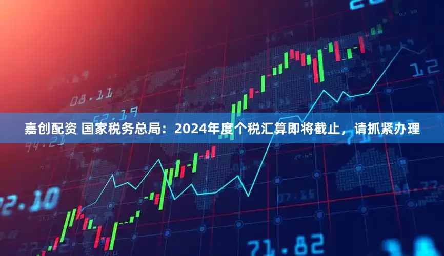嘉创配资 国家税务总局：2024年度个税汇算即将截止，请抓紧办理