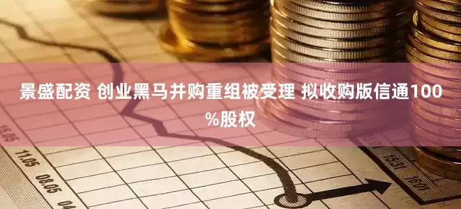 景盛配资 创业黑马并购重组被受理 拟收购版信通100%股权
