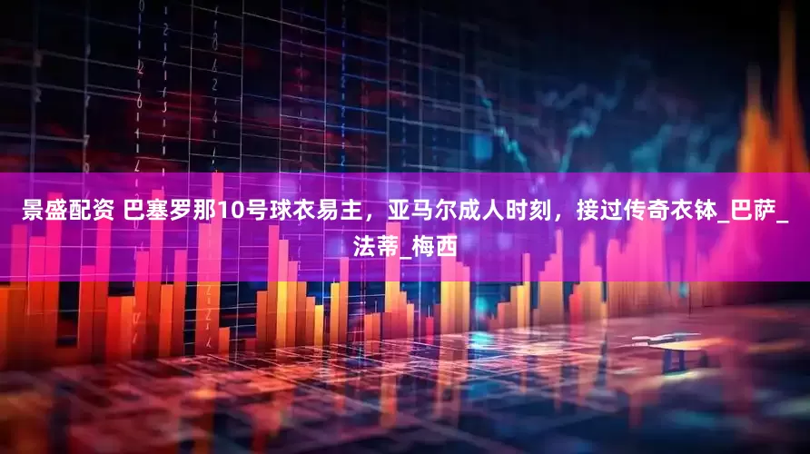 景盛配资 巴塞罗那10号球衣易主，亚马尔成人时刻，接过传奇衣钵_巴萨_法蒂_梅西