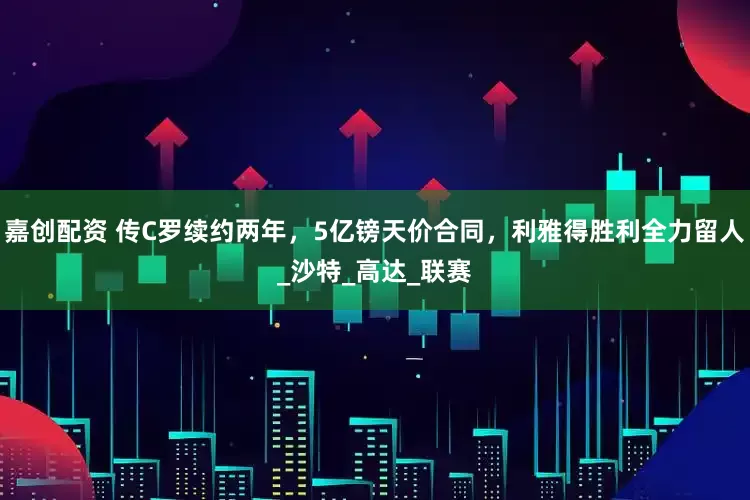 嘉创配资 传C罗续约两年，5亿镑天价合同，利雅得胜利全力留人_沙特_高达_联赛