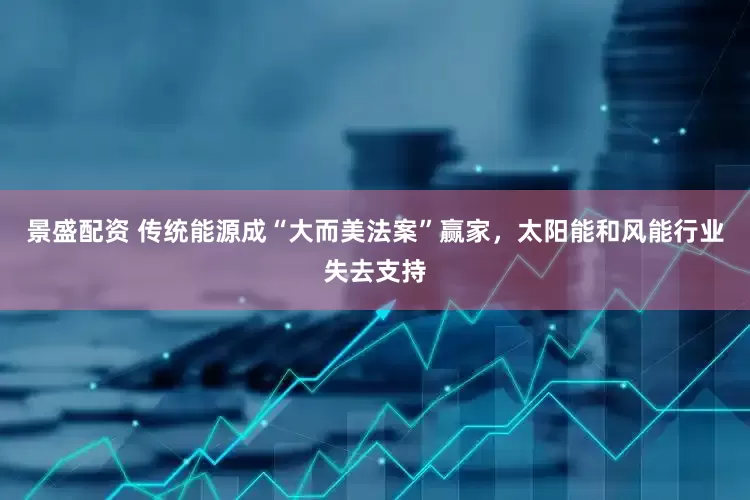 景盛配资 传统能源成“大而美法案”赢家，太阳能和风能行业失去支持