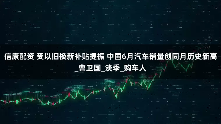 信康配资 受以旧换新补贴提振 中国6月汽车销量创同月历史新高_曹卫国_淡季_购车人