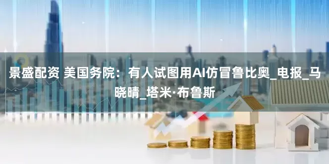景盛配资 美国务院：有人试图用AI仿冒鲁比奥_电报_马晓晴_塔米·布鲁斯