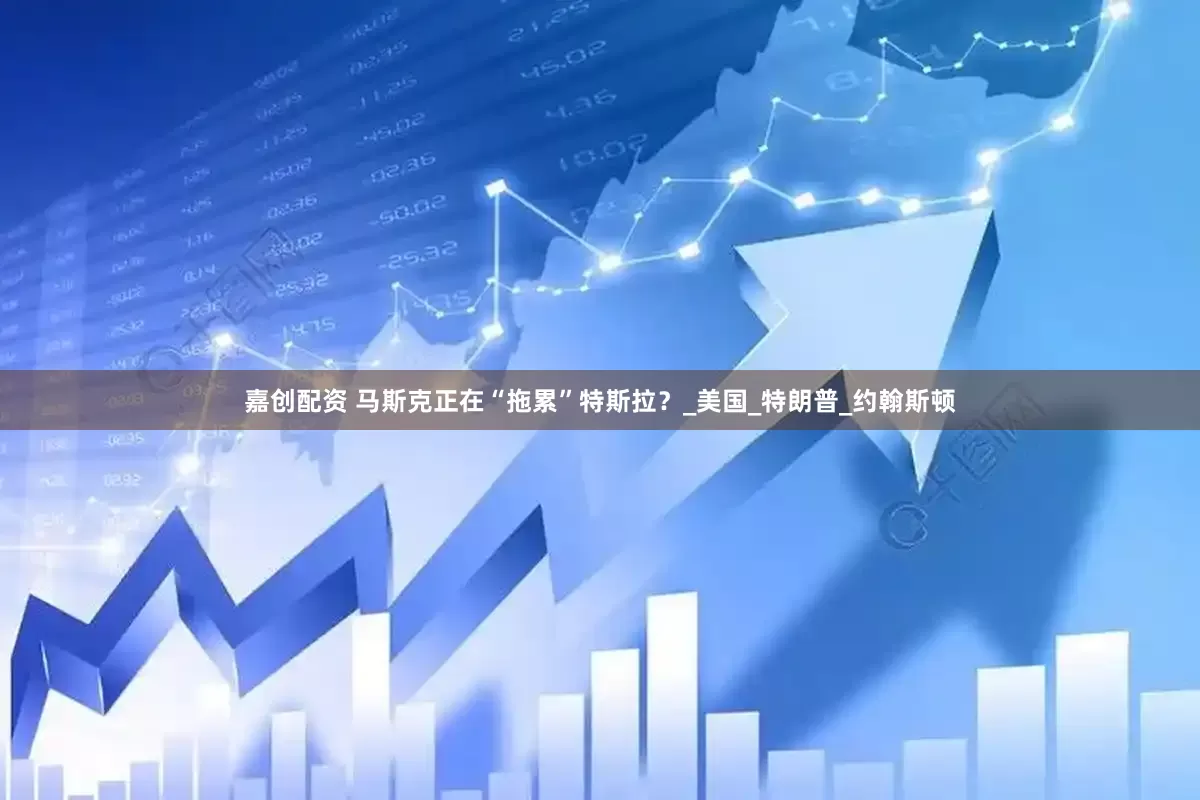 嘉创配资 马斯克正在“拖累”特斯拉？_美国_特朗普_约翰斯顿