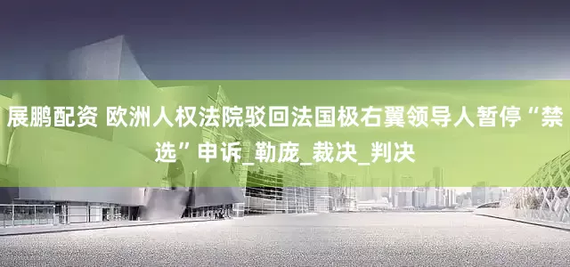 展鹏配资 欧洲人权法院驳回法国极右翼领导人暂停“禁选”申诉_勒庞_裁决_判决