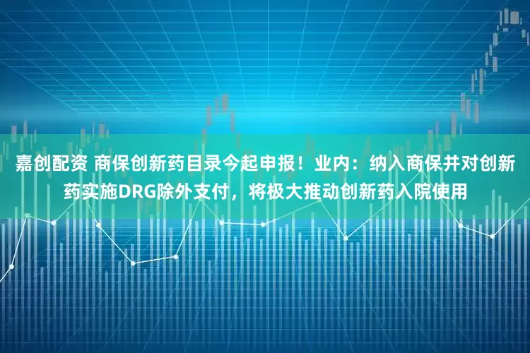 嘉创配资 商保创新药目录今起申报！业内：纳入商保并对创新药实施DRG除外支付，将极大推动创新药入院使用