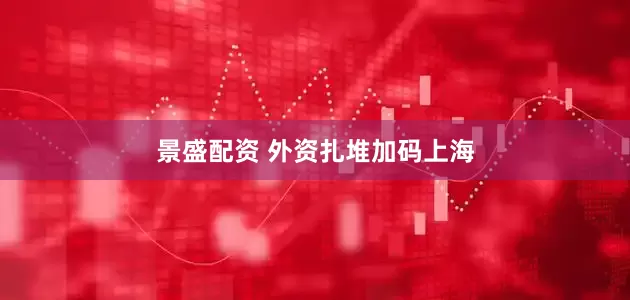 景盛配资 外资扎堆加码上海