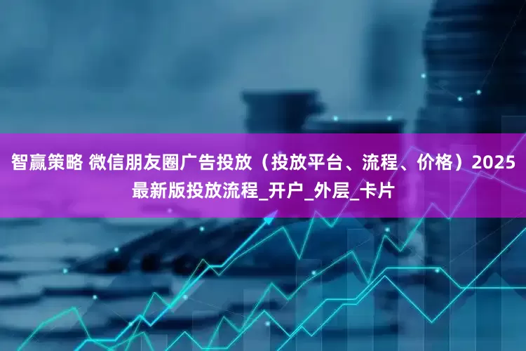 智赢策略 微信朋友圈广告投放（投放平台、流程、价格）2025最新版投放流程_开户_外层_卡片