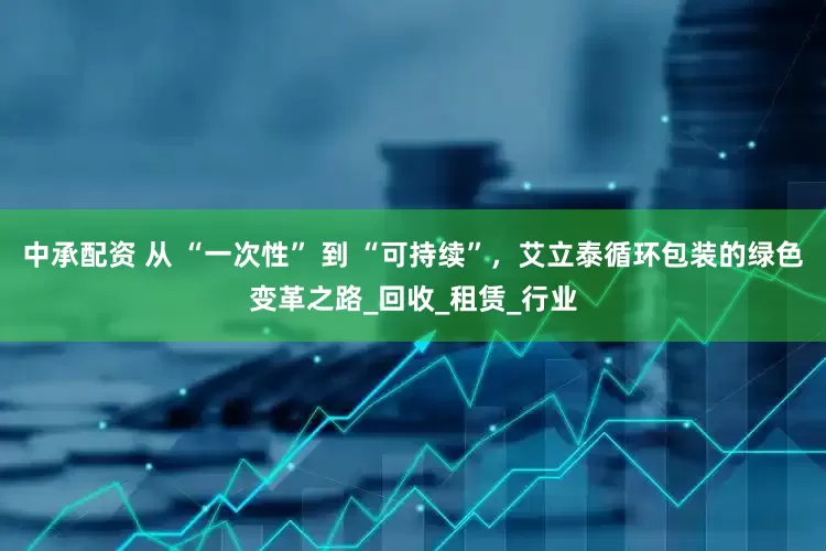 中承配资 从 “一次性” 到 “可持续”，艾立泰循环包装的绿色变革之路_回收_租赁_行业