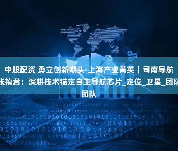 中股配资 勇立创新潮头·上海产业菁英｜司南导航张禛君：深耕技术锚定自主导航芯片_定位_卫星_团队