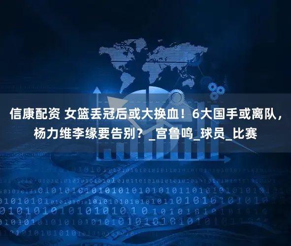 信康配资 女篮丢冠后或大换血！6大国手或离队，杨力维李缘要告别？_宫鲁鸣_球员_比赛