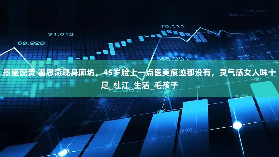 景盛配资 霍思燕现身廊坊，45岁脸上一点医美痕迹都没有，灵气感女人味十足_杜江_生活_毛孩子