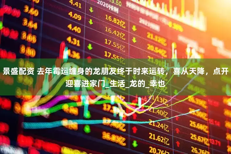 景盛配资 去年霉运缠身的龙朋友终于时来运转，喜从天降，点开迎喜进家门_生活_龙的_幸也