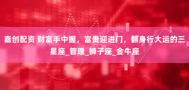 嘉创配资 财富手中握，富贵迎进门，翻身行大运的三星座_管理_狮子座_金牛座