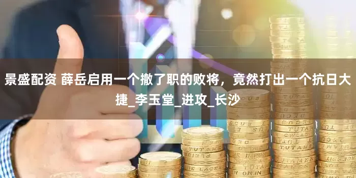 景盛配资 薛岳启用一个撤了职的败将，竟然打出一个抗日大捷_李玉堂_进攻_长沙