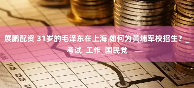 展鹏配资 31岁的毛泽东在上海 如何为黄埔军校招生？_考试_工作_国民党