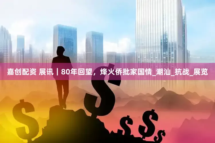 嘉创配资 展讯｜80年回望，烽火侨批家国情_潮汕_抗战_展览