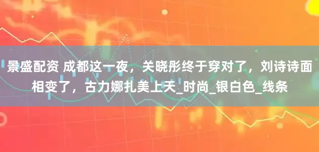 景盛配资 成都这一夜，关晓彤终于穿对了，刘诗诗面相变了，古力娜扎美上天_时尚_银白色_线条
