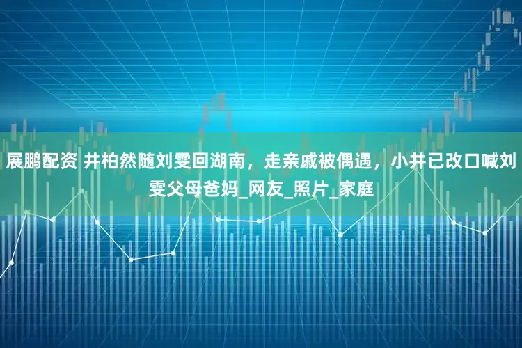 展鹏配资 井柏然随刘雯回湖南，走亲戚被偶遇，小井已改口喊刘雯父母爸妈_网友_照片_家庭