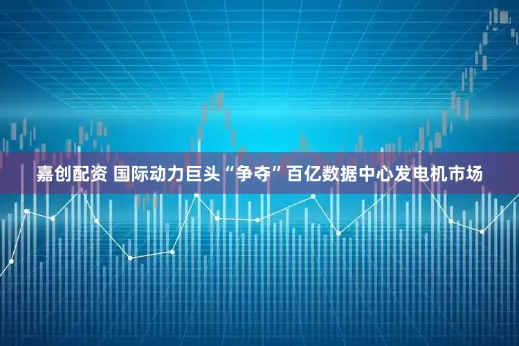 嘉创配资 国际动力巨头“争夺”百亿数据中心发电机市场
