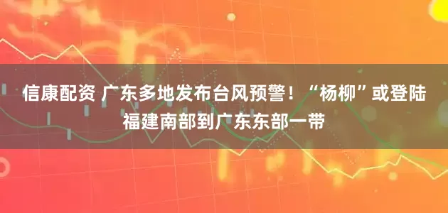 信康配资 广东多地发布台风预警！“杨柳”或登陆福建南部到广东东部一带