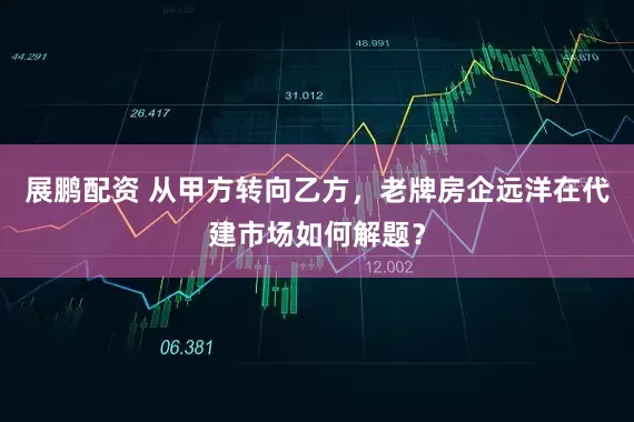 展鹏配资 从甲方转向乙方，老牌房企远洋在代建市场如何解题？