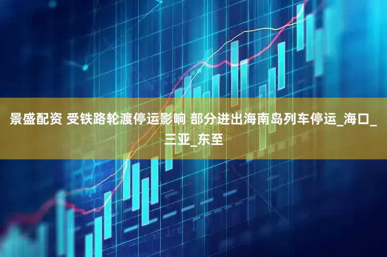 景盛配资 受铁路轮渡停运影响 部分进出海南岛列车停运_海口_三亚_东至