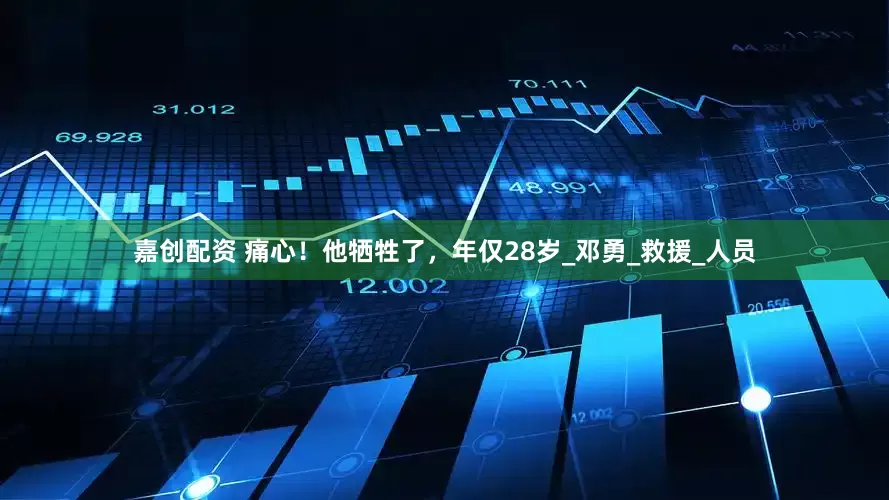 嘉创配资 痛心！他牺牲了，年仅28岁_邓勇_救援_人员