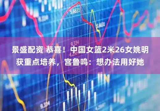 景盛配资 恭喜！中国女篮2米26女姚明获重点培养，宫鲁鸣：想办法用好她
