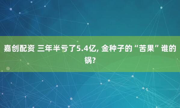 嘉创配资 三年半亏了5.4亿, 金种子的“苦果”谁的锅?