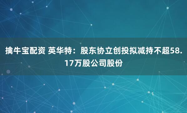 擒牛宝配资 英华特：股东协立创投拟减持不超58.17万股公司股份