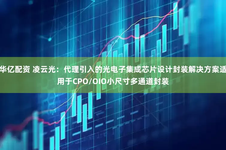 华亿配资 凌云光：代理引入的光电子集成芯片设计封装解决方案适用于CPO/OIO小尺寸多通道封装