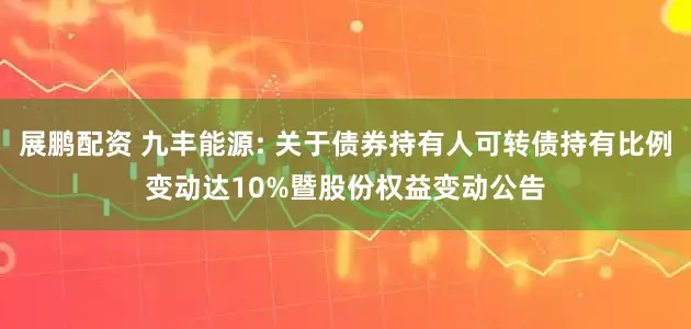 展鹏配资 九丰能源: 关于债券持有人可转债持有比例变动达10%暨股份权益变动公告
