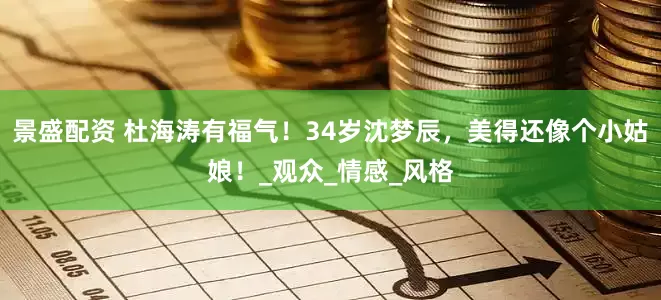 景盛配资 杜海涛有福气！34岁沈梦辰，美得还像个小姑娘！_观众_情感_风格