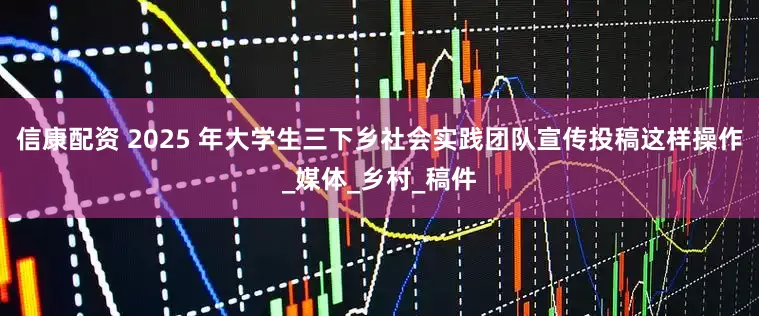 信康配资 2025 年大学生三下乡社会实践团队宣传投稿这样操作_媒体_乡村_稿件