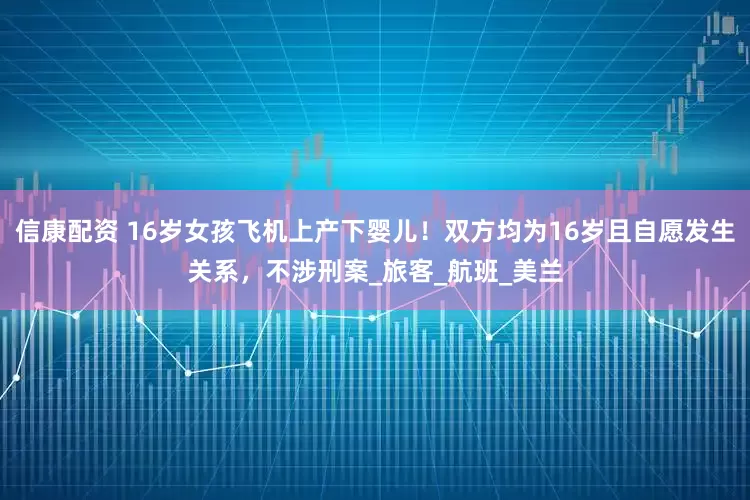 信康配资 16岁女孩飞机上产下婴儿！双方均为16岁且自愿发生关系，不涉刑案_旅客_航班_美兰