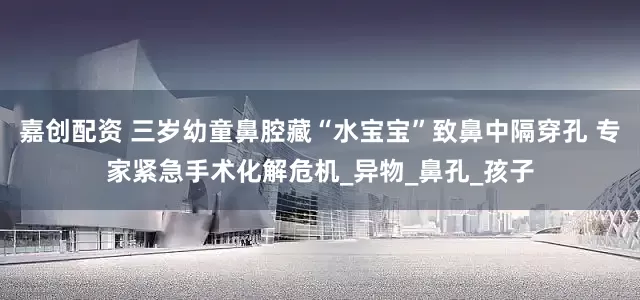 嘉创配资 三岁幼童鼻腔藏“水宝宝”致鼻中隔穿孔 专家紧急手术化解危机_异物_鼻孔_孩子