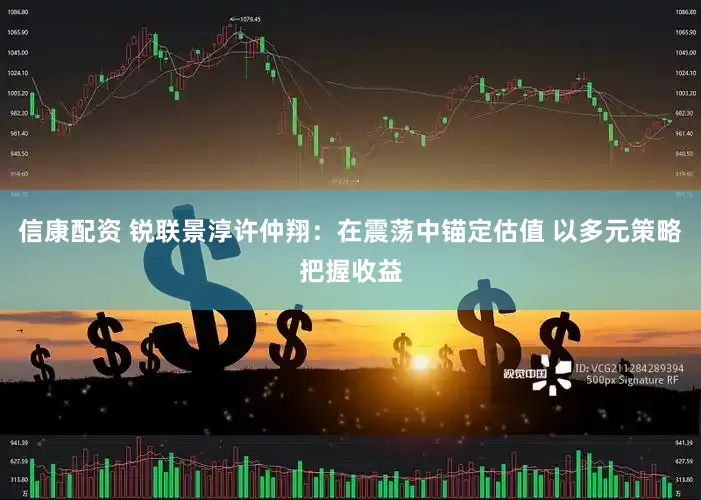 信康配资 锐联景淳许仲翔：在震荡中锚定估值 以多元策略把握收益