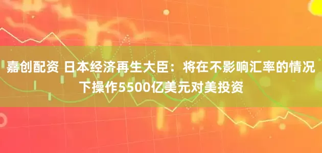 嘉创配资 日本经济再生大臣：将在不影响汇率的情况下操作5500亿美元对美投资