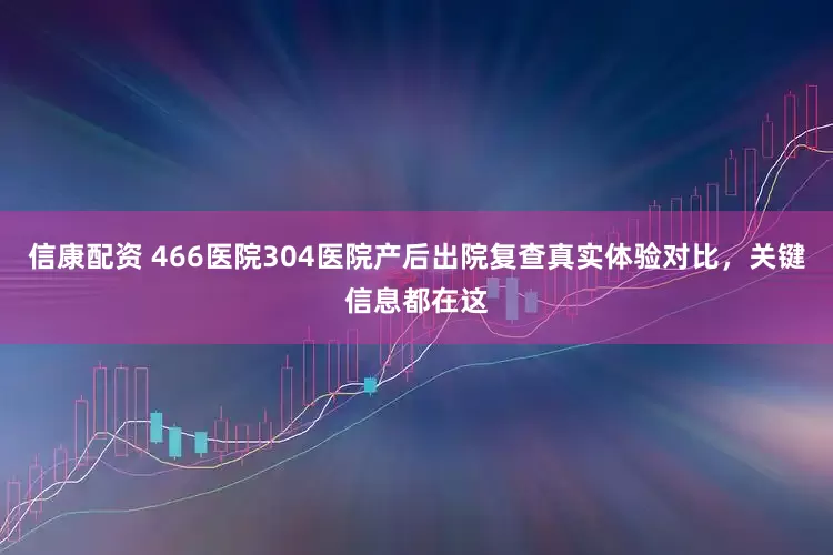 信康配资 466医院304医院产后出院复查真实体验对比，关键信息都在这