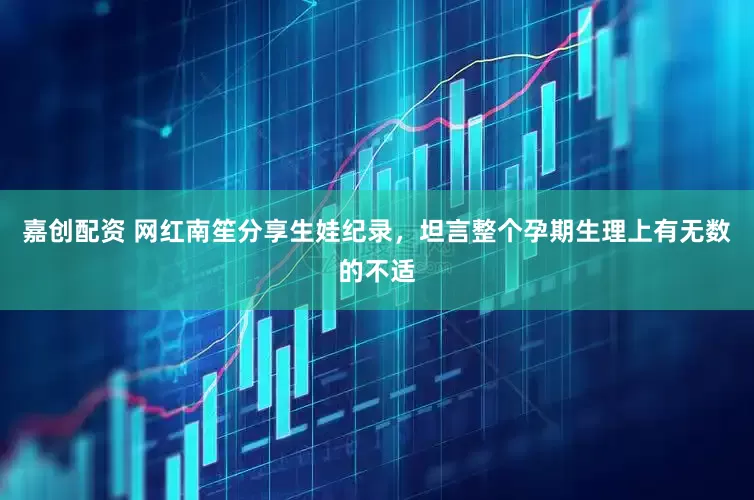 嘉创配资 网红南笙分享生娃纪录，坦言整个孕期生理上有无数的不适