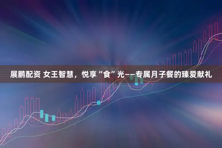 展鹏配资 女王智慧，悦享“食”光——专属月子餐的臻爱献礼
