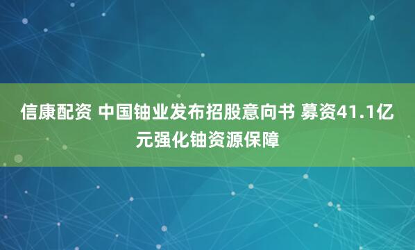 信康配资 中国铀业发布招股意向书 募资41.1亿元强化铀资源保障