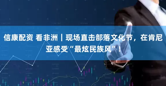 信康配资 看非洲｜现场直击部落文化节，在肯尼亚感受“最炫民族风”！