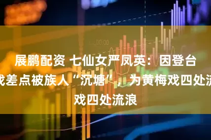 展鹏配资 七仙女严凤英：因登台唱戏差点被族人“沉塘”，为黄梅戏四处流浪