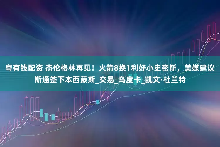 粤有钱配资 杰伦格林再见！火箭8换1利好小史密斯，美媒建议斯通签下本西蒙斯_交易_乌度卡_凯文·杜兰特