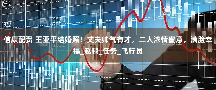 信康配资 王亚平结婚照！丈夫帅气有才，二人浓情蜜意，满脸幸福_赵鹏_任务_飞行员